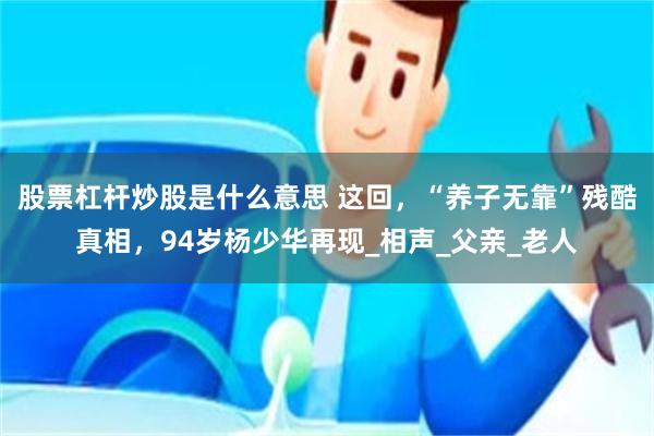 股票杠杆炒股是什么意思 这回，“养子无靠”残酷真相，94岁杨少华再现_相声_父亲_老人