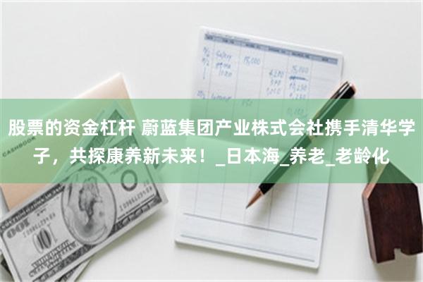 股票的资金杠杆 蔚蓝集团产业株式会社携手清华学子，共探康养新未来！_日本海_养老_老龄化