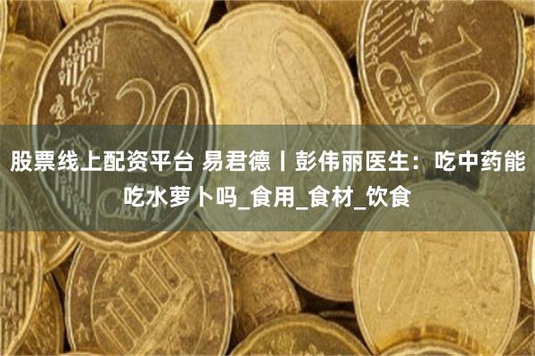 股票线上配资平台 易君德丨彭伟丽医生：吃中药能吃水萝卜吗_食用_食材_饮食
