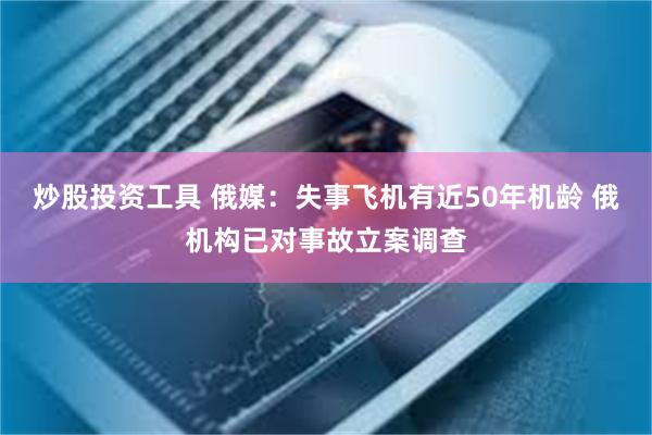 炒股投资工具 俄媒：失事飞机有近50年机龄 俄机构已对事故立案调查