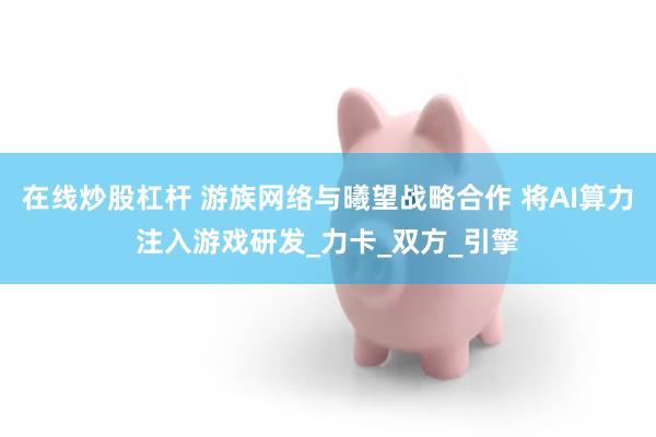 在线炒股杠杆 游族网络与曦望战略合作 将AI算力注入游戏研发_力卡_双方_引擎