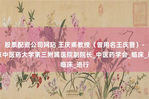 股票配资公司网站 王庆甫教授（曾用名王庆普）-北京中医药大学第三附属医院副院长_中医药学会_临床_进行