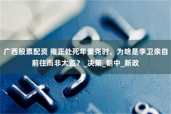 广西股票配资 雍正处死年羹尧时，为啥是李卫亲自前往而非太监？_决策_朝中_新政