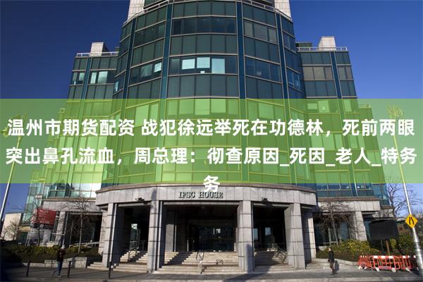 温州市期货配资 战犯徐远举死在功德林，死前两眼突出鼻孔流血，周总理：彻查原因_死因_老人_特务