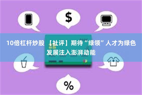 10倍杠杆炒股 【社评】期待“绿领”人才为绿色发展注入澎湃动能