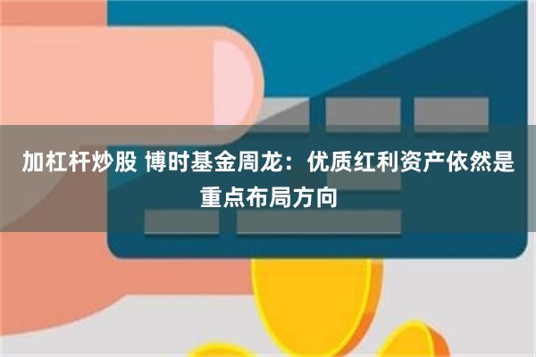 加杠杆炒股 博时基金周龙：优质红利资产依然是重点布局方向