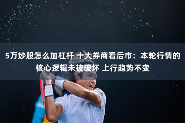 5万炒股怎么加杠杆 十大券商看后市：本轮行情的核心逻辑未被破坏 上行趋势不变