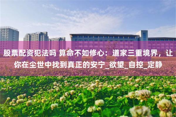股票配资犯法吗 算命不如修心：道家三重境界，让你在尘世中找到真正的安宁_欲望_自控_定静