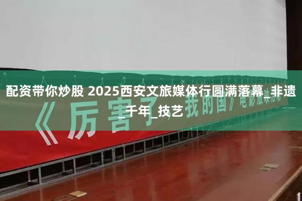 配资带你炒股 2025西安文旅媒体行圆满落幕_非遗_千年_技艺