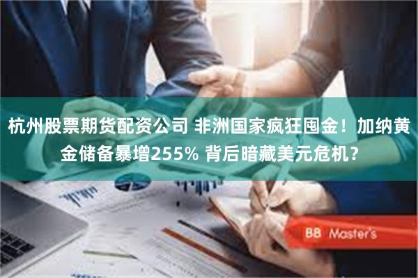 杭州股票期货配资公司 非洲国家疯狂囤金！加纳黄金储备暴增255% 背后暗藏美元危机？