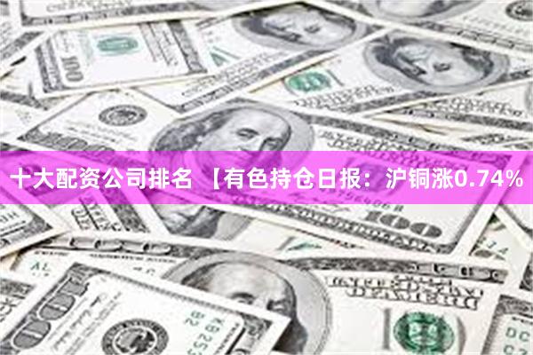 十大配资公司排名 【有色持仓日报：沪铜涨0.74%
