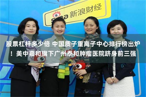 股票杠杆多少倍 中国质子重离子中心排行榜出炉！美中嘉和旗下广州泰和肿瘤医院跻身前三强