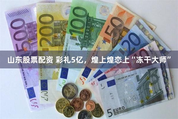 山东股票配资 彩礼5亿，煌上煌恋上“冻干大师”