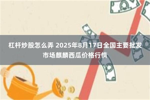 杠杆炒股怎么弄 2025年8月17日全国主要批发市场麒麟西瓜价格行情