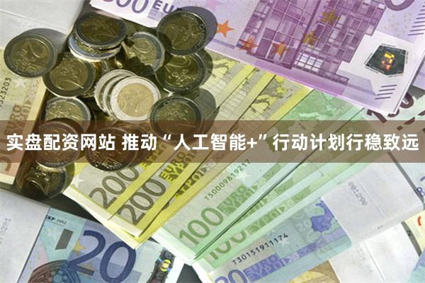实盘配资网站 推动“人工智能+”行动计划行稳致远