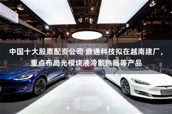 中国十大股票配资公司 鼎通科技拟在越南建厂，重点布局光模块液冷散热器等产品
