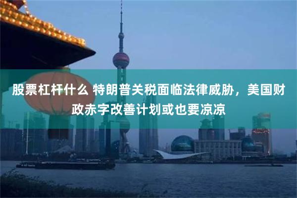 股票杠杆什么 特朗普关税面临法律威胁，美国财政赤字改善计划或也要凉凉